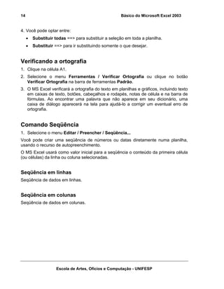 Básico do Microsoft Excel 2003

14

4. Você pode optar entre:
•

Substituir todas ==> para substituir a seleção em toda a planilha.

•

Substituir ==> para ir substituindo somente o que desejar.

Verificando a ortografia
1. Clique na célula A1.
2. Selecione o menu Ferramentas / Verificar Ortografia ou clique no botão
Verificar Ortografia na barra de ferramentas Padrão.
3. O MS Excel verificará a ortografia do texto em planilhas e gráficos, incluindo texto
em caixas de texto, botões, cabeçalhos e rodapés, notas de célula e na barra de
fórmulas. Ao encontrar uma palavra que não aparece em seu dicionário, uma
caixa de diálogo aparecerá na tela para ajudá-lo a corrigir um eventual erro de
ortografia.

Comando Seqüência
1. Selecione o menu Editar / Preencher / Seqüência...
Você pode criar uma seqüência de números ou datas diretamente numa planilha,
usando o recurso de autopreenchimento.
O MS Excel usará como valor inicial para a seqüência o conteúdo da primeira célula
(ou células) da linha ou coluna selecionadas.

Seqüência em linhas
Seqüência de dados em linhas.

Seqüência em colunas
Seqüência de dados em colunas.

Escola de Artes, Ofícios e Computação - UNIFESP

 