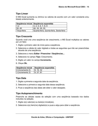 Básico do Microsoft Excel 2003 - 15

Tipo Linear
O MS Excel aumenta ou diminui os valores de acordo com um valor constante e/ou
listado anteriormente.
Seqüência inicial
1,2
50, 45
Terça-feira

Seqüência expandida
3, 4, 5, 6, 7, 8, 9
40, 35, 30, 25
Quarta-feira, Quinta-feira, Sexta-feira

Tipo Crescente
Quando você cria uma seqüência de crescimento, o MS Excel multiplica os valores
por um fator.
1. Digite o primeiro valor de início para a seqüência.
2. Selecione a célula do valor digitado e todas as seguintes que irão ser preenchidas
através de uma seqüência.
3. Selecione o menu Editar / Preencher / Seqüências...
4. Selecione no campo Tipo: Crescimento.
5. Digite um valor no campo Incremento.
6. Clique Ok.
Seqüência inicial
4 (incremento 2)
3 (incremento 3)

Seqüência expandida
8, 16, 32
9, 27, 81

Tipo Data
1. Digite a primeira e segunda data da seqüência.
2. Selecione a primeira e segunda data dessa seqüência.
3. Puxe a seqüência das datas até obter o valor desejado.

Tipo Autopreenchimento
Preenche as células vazias da seleção com uma seqüência baseada nos dados
incluídos na seleção.
1. Digite o(s) valor(es) ou texto(s) inicial(ais).
2. Selecione o(s) item(ns) digitado(s) e puxe a alça para obter a seqüência.

Escola de Artes, Ofícios e Computação - UNIFESP

 