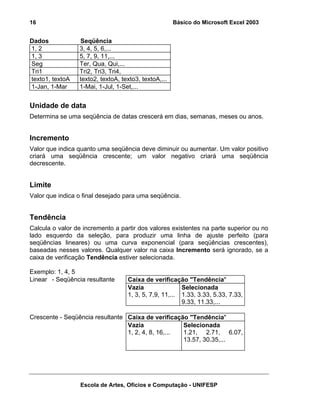 Básico do Microsoft Excel 2003

16

Dados
1, 2
1, 3
Seg
Tri1
texto1, textoA
1-Jan, 1-Mar

Seqüência
3, 4, 5, 6,...
5, 7, 9, 11,...
Ter, Qua, Qui,...
Tri2, Tri3, Tri4,
texto2, textoA, texto3, textoA,...
1-Mai, 1-Jul, 1-Set,...

Unidade de data
Determina se uma seqüência de datas crescerá em dias, semanas, meses ou anos.

Incremento
Valor que indica quanto uma seqüência deve diminuir ou aumentar. Um valor positivo
criará uma seqüência crescente; um valor negativo criará uma seqüência
decrescente.

Limite
Valor que indica o final desejado para uma seqüência.

Tendência
Calcula o valor de incremento a partir dos valores existentes na parte superior ou no
lado esquerdo da seleção, para produzir uma linha de ajuste perfeito (para
seqüências lineares) ou uma curva exponencial (para seqüências crescentes),
baseadas nesses valores. Qualquer valor na caixa Incremento será ignorado, se a
caixa de verificação Tendência estiver selecionada.
Exemplo: 1, 4, 5
Linear - Seqüência resultante

Caixa de verificação "Tendência"
Vazia
Selecionada
1, 3, 5, 7,9, 11,... 1.33, 3.33, 5.33, 7.33,
9.33, 11.33,...

Crescente - Seqüência resultante Caixa de verificação "Tendência"
Vazia
Selecionada
1, 2, 4, 8, 16,...
1.21, 2.71, 6.07,
13.57, 30.35,...

Escola de Artes, Ofícios e Computação - UNIFESP

 