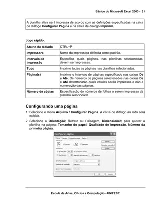 Básico do Microsoft Excel 2003 - 21

A planilha ativa será impressa de acordo com as definições especificadas na caixa
de diálogo Configurar Página e na caixa de diálogo Imprimir.

Jogo rápido:
Atalho de teclado

CTRL+P

Impressora

Nome da impressora definida como padrão.

Intervalo de
impressão

Especifica quais páginas, nas planilhas selecionadas,
devem ser impressas.

Tudo

Imprime todas as páginas nas planilhas selecionadas.

Página(s)

Imprime o intervalo de páginas especificado nas caixas De
e Até. Os números de páginas selecionados nas caixas De
e Até determinarão quais células serão impressas e não a
numeração das páginas.

Número de cópias

Especificação do números de folhas a serem impressas da
planilha selecionada.

Configurando uma página
1. Selecione o menu Arquivo / Configurar Página. A caixa de diálogo ao lado será
exibida.
2. Selecione a Orientação: Retrato ou Paisagem, Dimensionar: para ajustar a
planilha na página; Tamanho do papel, Qualidade de impressão, Número da
primeira página.

Escola de Artes, Ofícios e Computação - UNIFESP

 
