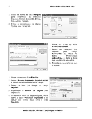 Básico do Microsoft Excel 2003

22

1. Clique no nome da ficha Margens
para determinar as margens:
Superior, Inferior, Esquerda, Direita,
Cabeçalho e Rodapé.
2. Defina a centralização na página:
Vertical e/ou Horizontal.

1. Clique no nome da
Cabeçalho/rodapé.

ficha

2. Defina um cabeçalho prédefinido
pelo
campo
Cabeçalho: ou, clique no
botão
Personalizar
cabeçalho... e digite o texto
que constará no cabeçalho.
3. Proceda da mesma forma com
o rodapé.

1. Clique no nome da ficha Planilha.
2. Defina: Área de impressão, Imprimir título,
e demais itens constantes nesse campo.
3. Defina os itens que desejar no campo
Imprimir.
4. Especifique
impressão.

a

Ordem

da

página

para

5. Ao terminar todas as especificações, clique
sobre o botão Visualizar impressão e se
estiver tudo correto clique sobre o botão
Imprimir.

Escola de Artes, Ofícios e Computação - UNIFESP

 