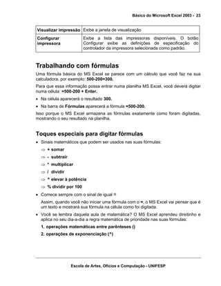 Básico do Microsoft Excel 2003 - 23

Visualizar impressão Exibe a janela de visualização
Configurar
impressora

Exibe a lista das impressoras disponíveis. O botão
Configurar exibe as definições de especificação do
controlador da impressora selecionada como padrão.

Trabalhando com fórmulas
Uma fórmula básica do MS Excel se parece com um cálculo que você faz na sua
calculadora, por exemplo: 500-200=300.
Para que essa informação possa entrar numa planilha MS Excel, você deverá digitar
numa célula: =500-200 + Enter.
• Na célula aparecerá o resultado 300.
• Na barra de Fórmulas aparecerá a fórmula =500-200.
Isso porque o MS Excel armazena as fórmulas exatamente como foram digitadas,
mostrando o seu resultado na planilha.

Toques especiais para digitar fórmulas
• Sinais matemáticos que podem ser usados nas suas fórmulas:
⇒ + somar
⇒ - subtrair
⇒ * multiplicar
⇒ / dividir
⇒ ^ elevar à potência
⇒ % dividir por 100
• Comece sempre com o sinal de igual =
Assim, quando você não iniciar uma fórmula com o =, o MS Excel vai pensar que é
um texto e mostrará sua fórmula na célula como foi digitada.
• Você se lembra daquela aula de matemática? O MS Excel aprendeu direitinho e
aplica no seu dia-a-dia a regra matemática de prioridade nas suas fórmulas:
1. operações matemáticas entre parênteses ()
2. operações de exponenciação (^)

Escola de Artes, Ofícios e Computação - UNIFESP

 
