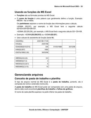 Básico do Microsoft Excel 2003 - 25

Usando as funções do MS Excel
• Funções são as fórmulas prontas do MS Excel.
• O nome da função é uma palavra que geralmente define a função. Exemplo:
MÉDIA - faz a média.
Os parênteses separam o nome da função das informações para o cálculo.
=SOMA (D2:D7), por
D2+D3+D4+D5+D6+D7.

exemplo,

o

MS

Excel

fará

o

seguinte

cálculo

=SOMA (D2;D5;D8), por exemplo, o MS Excel fará o seguinte cálculo D2+ D5+D8.
• Exemplo: =SOMA(D3;D9;D12) ou =SOMA(D2:D7).
• Use e abuse do assistente de função (tecla fx).
=AGORA()

23/01/98 17:05

=HOJE()

23/01/98

=DIAS360(D15;E15)

330

=ANO(0,007)
=DATA(1998;3;30)

01/03/1998

30/12/98

1900
30/03/98

=MÉDIA(4;8;4;6)

5,5

=MÍNIMO(6;7;3)

3

=MODO(5;5;5;8;7)

5

=MÁXIMO(2;3;10)

10

Gerenciando arquivos
Conceito de pasta de trabalho e planilha
O tipo de arquivo normal do MS Excel é a pasta de trabalho, portanto, ela é
composta de nome e extensão (nome.xls).
A pasta de trabalho do MS Excel pode ser comparada com uma pasta de arquivo,
dentro dela você encontrará planilhas de trabalho e folhas de gráficos.
O nome de cada planilha aparece na parte inferior da pasta de trabalho.

Escola de Artes, Ofícios e Computação - UNIFESP

 