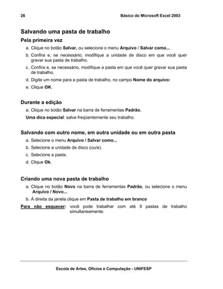 Básico do Microsoft Excel 2003

26

Salvando uma pasta de trabalho
Pela primeira vez
a. Clique no botão Salvar, ou selecione o menu Arquivo / Salvar como...
b. Confira e, se necessário, modifique a unidade de disco em que você quer
gravar sua pasta de trabalho.
c. Confira e, se necessário, modifique a pasta em que você quer gravar sua pasta
de trabalho.
d. Digite um nome para a pasta de trabalho, no campo Nome do arquivo:
e. Clique OK.

Durante a edição
a. Clique no botão Salvar na barra de ferramentas Padrão.
Uma dica especial: salve freqüentemente seu trabalho.

Salvando com outro nome, em outra unidade ou em outra pasta
a. Selecione o menu Arquivo / Salvar como...
b. Selecione a unidade de disco (ou/e).
c. Selecione a pasta.
d. Clique Ok.

Criando uma nova pasta de trabalho
a. Clique no botão Novo na barra de ferramentas Padrão, ou selecione o menu
Arquivo / Novo...
b. À direita da janela clique em Pasta de trabalho em branco
Para não esquecer: você pode trabalhar com até 9 pastas de trabalho
simultaneamente.

Escola de Artes, Ofícios e Computação - UNIFESP

 
