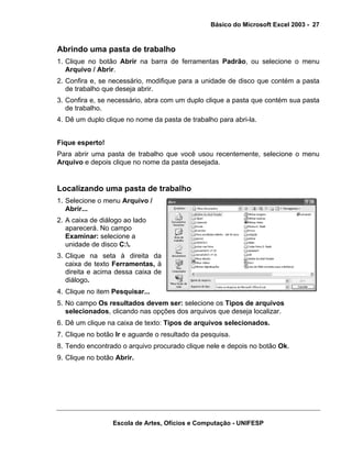 Básico do Microsoft Excel 2003 - 27

Abrindo uma pasta de trabalho
1. Clique no botão Abrir na barra de ferramentas Padrão, ou selecione o menu
Arquivo / Abrir.
2. Confira e, se necessário, modifique para a unidade de disco que contém a pasta
de trabalho que deseja abrir.
3. Confira e, se necessário, abra com um duplo clique a pasta que contém sua pasta
de trabalho.
4. Dê um duplo clique no nome da pasta de trabalho para abri-la.
Fique esperto!
Para abrir uma pasta de trabalho que você usou recentemente, selecione o menu
Arquivo e depois clique no nome da pasta desejada.

Localizando uma pasta de trabalho
1. Selecione o menu Arquivo /
Abrir...
2. A caixa de diálogo ao lado
aparecerá. No campo
Examinar: selecione a
unidade de disco C:.
3. Clique na seta à direita da
caixa de texto Ferramentas, à
direita e acima dessa caixa de
diálogo.
4. Clique no item Pesquisar...
5. No campo Os resultados devem ser: selecione os Tipos de arquivos
selecionados, clicando nas opções dos arquivos que deseja localizar.
6. Dê um clique na caixa de texto: Tipos de arquivos selecionados.
7. Clique no botão Ir e aguarde o resultado da pesquisa.
8. Tendo encontrado o arquivo procurado clique nele e depois no botão Ok.
9. Clique no botão Abrir.

Escola de Artes, Ofícios e Computação - UNIFESP

 