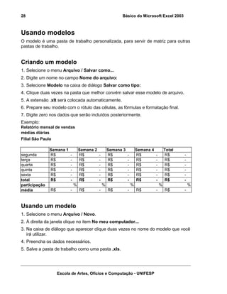 Básico do Microsoft Excel 2003

28

Usando modelos
O modelo é uma pasta de trabalho personalizada, para servir de matriz para outras
pastas de trabalho.

Criando um modelo
1. Selecione o menu Arquivo / Salvar como...
2. Digite um nome no campo Nome do arquivo:
3. Selecione Modelo na caixa de diálogo Salvar como tipo:
4. Clique duas vezes na pasta que melhor convém salvar esse modelo de arquivo.
5. A extensão .xlt será colocada automaticamente.
6. Prepare seu modelo com o rótulo das células, as fórmulas e formatação final.
7. Digite zero nos dados que serão incluídos posteriormente.
Exemplo:
Relatório mensal de vendas
médias diárias
Filial São Paulo

segunda
terça
quarta
quinta
sexta
total
participação
média

Semana 1
R$
R$
R$
R$
R$
R$

-

R$

Semana 2
R$
R$
R$
R$
R$
R$

-

-

R$

-

%

Semana 3
R$
R$
R$
R$
R$
R$

-

R$

-

%

Semana 4
R$
R$
R$
R$
R$
R$

-

R$

-

%

Total
R$
R$
R$
R$
R$
R$

-

R$

-

%

%

Usando um modelo
1. Selecione o menu Arquivo / Novo.
2. À direita da janela clique no item No meu computador...
3. Na caixa de diálogo que aparecer clique duas vezes no nome do modelo que você
irá utilizar.
4. Preencha os dados necessários.
5. Salve a pasta de trabalho como uma pasta .xls.

Escola de Artes, Ofícios e Computação - UNIFESP

 