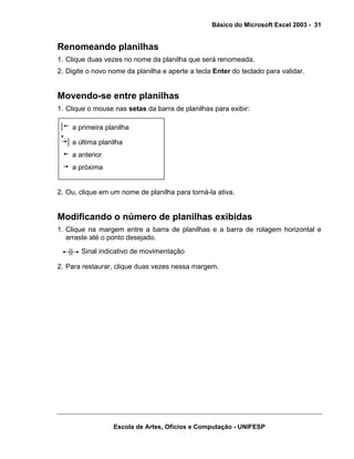 Básico do Microsoft Excel 2003 - 31

Renomeando planilhas
1. Clique duas vezes no nome da planilha que será renomeada.
2. Digite o novo nome da planilha e aperte a tecla Enter do teclado para validar.

Movendo-se entre planilhas
1. Clique o mouse nas setas da barra de planilhas para exibir:
a primeira planilha
a última planilha
a anterior
a próxima

2. Ou, clique em um nome de planilha para torná-la ativa.

Modificando o número de planilhas exibidas
1. Clique na margem entre a barra de planilhas e a barra de rolagem horizontal e
arraste até o ponto desejado.
Sinal indicativo de movimentação
2. Para restaurar, clique duas vezes nessa margem.

Escola de Artes, Ofícios e Computação - UNIFESP

 