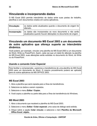 Básico do Microsoft Excel 2003

32

Vinculando e incorporando dados
O MS Excel 2003 permite intercâmbio de dados entre suas pastas de trabalho,
planilhas e com documentos criados em outros aplicativos.
Vinculação:

os dados serão atualizados quando o documento de origem for
alterado.

Incorporação:

os dados são incorporados ao novo documento e não serão
atualizados quando houver alterações no documento de origem.

Vinculando um documento MS Excel 2003 a um documento
de outro aplicativo que ofereça suporte ao intercâmbio
dinâmico.
Você poderá, por exemplo, vincular uma planilha do MS Excel 2003 a um documento
do Word, Write ou PowerPoint. Assim, cada vez que um dado for alterado na planilha
do MS Excel 2003, suas alterações serão exibidas no documento do Word, do Write
ou do PowerPoint.

Usando o comando Colar Especial
Para facilitar a compreensão, usaremos a transferência de uma planilha do MS Excel
2003 para um documento do Word. O mesmo procedimento poderá ser aplicado
para os outros aplicativos do MS OFFICE 2003.

MS Excel 2003
1. Abra a planilha que será copiada para a Área de transferência.
2. Selecione os dados a serem copiados.
3. Selecione o menu Editar / Copiar.
4. Você copiou a planilha ou parte dela para a Área de transferência do Windows.

MS Word 2003
1. Abra o documento que receberá a planilha do MS Excel 2003.
2. Selecione o menu Editar / Colar especial, uma caixa de diálogo será exibida.
3. Clique sobre a opção Colar vinculo: e selecione o item Planilha do Microsoft
Office Excel: objeto.
Escola de Artes, Ofícios e Computação - UNIFESP

 