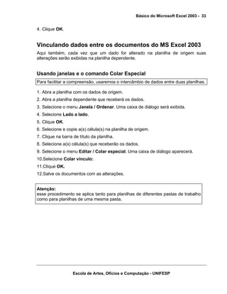 Básico do Microsoft Excel 2003 - 33

4. Clique OK.

Vinculando dados entre os documentos do MS Excel 2003
Aqui também, cada vez que um dado for alterado na planilha de origem suas
alterações serão exibidas na planilha dependente.

Usando janelas e o comando Colar Especial
Para facilitar a compreensão, usaremos o intercâmbio de dados entre duas planilhas.
1. Abra a planilha com os dados de origem.
2. Abra a planilha dependente que receberá os dados.
3. Selecione o menu Janela / Ordenar. Uma caixa de diálogo será exibida.
4. Selecione Lado a lado.
5. Clique OK.
6. Selecione e copie a(s) célula(s) na planilha de origem.
7. Clique na barra de título da planilha.
8. Selecione a(s) célula(s) que receberão os dados.
9. Selecione o menu Editar / Colar especial. Uma caixa de diálogo aparecerá.
10.Selecione Colar vínculo:
11.Clique OK.
12.Salve os documentos com as alterações.
Atenção:
esse procedimento se aplica tanto para planilhas de diferentes pastas de trabalho
como para planilhas de uma mesma pasta.

Escola de Artes, Ofícios e Computação - UNIFESP

 