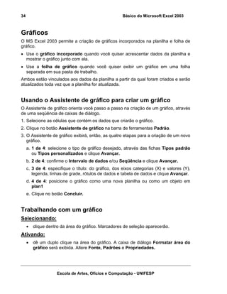 Básico do Microsoft Excel 2003

34

Gráficos
O MS Excel 2003 permite a criação de gráficos incorporados na planilha e folha de
gráfico.
• Use o gráfico incorporado quando você quiser acrescentar dados da planilha e
mostrar o gráfico junto com ela.
• Use a folha de gráfico quando você quiser exibir um gráfico em uma folha
separada em sua pasta de trabalho.
Ambos estão vinculados aos dados da planilha a partir da qual foram criados e serão
atualizados toda vez que a planilha for atualizada.

Usando o Assistente de gráfico para criar um gráfico
O Assistente de gráfico orienta você passo a passo na criação de um gráfico, através
de uma seqüência de caixas de diálogo.
1. Selecione as células que contém os dados que criarão o gráfico.
2. Clique no botão Assistente de gráfico na barra de ferramentas Padrão.
3. O Assistente de gráfico exibirá, então, as quatro etapas para a criação de um novo
gráfico.
a. 1 de 4: selecione o tipo de gráfico desejado, através das fichas Tipos padrão
ou Tipos personalizados e clique Avançar.
b. 2 de 4: confirme o Intervalo de dados e/ou Seqüência e clique Avançar.
c. 3 de 4: especifique o título: do gráfico, dos eixos categorias (X) e valores (Y),
legenda, linhas de grade, rótulos de dados e tabela de dados e clique Avançar.
d. 4 de 4: posicione o gráfico como uma nova planilha ou como um objeto em
plan1
e. Clique no botão Concluir.

Trabalhando com um gráfico
Selecionando:
•

clique dentro da área do gráfico. Marcadores de seleção aparecerão.

Ativando:
•

dê um duplo clique na área do gráfico. A caixa de diálogo Formatar área do
gráfico será exibida. Altere Fonte, Padrões e Propriedades.

Escola de Artes, Ofícios e Computação - UNIFESP

 