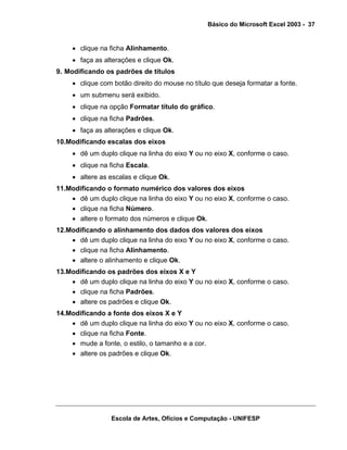 Básico do Microsoft Excel 2003 - 37

• clique na ficha Alinhamento.
• faça as alterações e clique Ok.
9. Modificando os padrões de títulos
• clique com botão direito do mouse no título que deseja formatar a fonte.
• um submenu será exibido.
• clique na opção Formatar título do gráfico.
• clique na ficha Padrões.
• faça as alterações e clique Ok.
10.Modificando escalas dos eixos
• dê um duplo clique na linha do eixo Y ou no eixo X, conforme o caso.
• clique na ficha Escala.
• altere as escalas e clique Ok.
11.Modificando o formato numérico dos valores dos eixos
• dê um duplo clique na linha do eixo Y ou no eixo X, conforme o caso.
• clique na ficha Número.
• altere o formato dos números e clique Ok.
12.Modificando o alinhamento dos dados dos valores dos eixos
• dê um duplo clique na linha do eixo Y ou no eixo X, conforme o caso.
• clique na ficha Alinhamento.
• altere o alinhamento e clique Ok.
13.Modificando os padrões dos eixos X e Y
• dê um duplo clique na linha do eixo Y ou no eixo X, conforme o caso.
• clique na ficha Padrões.
• altere os padrões e clique Ok.
14.Modificando a fonte dos eixos X e Y
• dê um duplo clique na linha do eixo Y ou no eixo X, conforme o caso.
• clique na ficha Fonte.
• mude a fonte, o estilo, o tamanho e a cor.
• altere os padrões e clique Ok.

Escola de Artes, Ofícios e Computação - UNIFESP

 