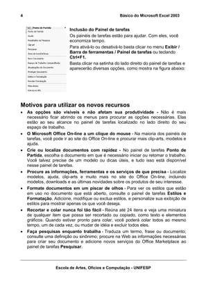 4

Básico do Microsoft Excel 2003

Inclusão do Painel de tarefas
Os painéis de tarefas estão para ajudar. Com eles, você
economiza tempo.
Para ativá-lo ou desativá-lo basta clicar no menu Exibir /
Barra de ferramentas / Painel de tarefas ou teclando
Ctrl+F1.
Basta clicar na setinha do lado direito do painel de tarefas e
aparecerão diversas opções, como mostra na figura abaixo:

Motivos para utilizar os novos recursos
•

•

•

•

•

•

•

As opções são visíveis e não afetam sua produtividade - Não é mais
necessário ficar abrindo os menus para procurar as opções necessárias. Elas
estão ao seu alcance no painel de tarefas localizado no lado direito do seu
espaço de trabalho.
O Microsoft Office On-line a um clique do mouse - Na maioria dos painéis de
tarefas, você pode ir ao site do Office On-line e procurar mais clip-arts, modelos e
ajuda.
Crie ou localize documentos com rapidez - No painel de tarefas Ponto de
Partida, escolha o documento em que é necessário iniciar ou retomar o trabalho.
Você talvez precise de um modelo ou dicas úteis, e tudo isso está disponível
nesse painel de tarefas.
Procure as informações, ferramentas e os serviços de que precisa - Localize
modelos, ajuda, clip-arts e muito mais no site do Office On-line, incluindo
modelos, downloads e as últimas novidades sobre os produtos de seu interesse.
Formate documentos em um piscar de olhos - Para ver os estilos que estão
em uso no documento que está aberto, consulte o painel de tarefas Estilos e
Formatação. Adicione, modifique ou exclua estilos, e personalize sua exibição de
estilos para mostrar apenas os que você deseja.
Recortar e colar nunca foi tão fácil - Reúna até 24 itens e veja uma miniatura
de qualquer item que possa ser recortado ou copiado, como texto e elementos
gráficos. Quando estiver pronto para colar, você poderá colar todos ao mesmo
tempo, um de cada vez, ou mudar de idéia e excluir todos eles.
Faça pesquisas enquanto trabalha - Traduza um termo, frase ou documento;
consulte uma definição ou sinônimo; procure na Web as informações necessárias
para criar seu documento e adicione novos serviços do Office Marketplace ao
painel de tarefas Pesquisar.

Escola de Artes, Ofícios e Computação - UNIFESP

 