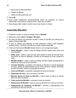 Básico do Microsoft Excel 2003

42

•

Documento do Microsoft Word

•

Imagem de Bitmap

•

Gráfico do Microsoft Excel, etc..

5. Clique Ok.
6. Você estará trabalhando temporariamente dentro do programa ou arquivo
selecionado. Para retornar a tela do Word, clique fora do objeto.
7. Caso deseja editar o objeto inserido clique duas vezes no mesmo.

Inserindo WordArt
1. Posicione o cursor no local que deseja inserir a WordArt.
2. Selecione o menu Inserir / Imagem / WordArt.
3. Na caixa de diálogo que aparecer escolha o estilo de WordArt que deseja dar a
palavra. Depois clique Ok.
4. A caixa de diálogo para digitação do texto aparecerá. Digite o texto desejado,
escolha a fonte, o tamanho da fonte e seu estilo. Depois clique Ok.
5. A barra de ferramentas WordArt estará visível e com as seguintes opções:
•

Inserir WordArt – exibe a caixa de diálogo WordArt Gallery para iniciar uma
nova WordArt.

•

Editar texto – exibe a caixa de texto para edição do texto da WordArt atual.
Permitindo ao final da digitação a edição da formatação da fonte, tamanho e
estilo.

•

WordArt Gallery – exibe a caixa de diálogo WordArt Gallery possibilitando a
escolha de uma nova forma à WordArt.

•

Formatar WordArt – possibilita a formatação da WordArt a nível de alterações
de cores, efeitos de preenchimento de cor, linha, tamanho, rotação, dimensão,
posição horizontal, vertical e disposição da mesma.

•

Forma da WordArt – possibilita a distorção da forma da WordArt.

•

Disposição do texto – gira livremente a WordArt.

•

Mesmas alturas de letras na WordArt – coloca todas as letras na mesma
altura da maior da palavra.

•

Texto vertical na WordArt – verticaliza o texto da WordArt.

•

Alinhamento de WordArt – alinha o texto da WordArt com mais de uma linha.

•

Espaçamento de caracteres na WordArt – permite o espacejamento dos
caracteres do texto da WordArt.
Escola de Artes, Ofícios e Computação - UNIFESP

 