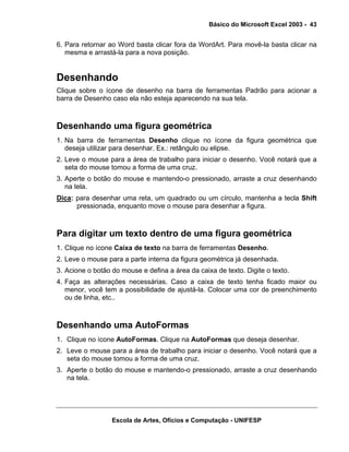 Básico do Microsoft Excel 2003 - 43

6. Para retornar ao Word basta clicar fora da WordArt. Para movê-la basta clicar na
mesma e arrastá-la para a nova posição.

Desenhando
Clique sobre o ícone de desenho na barra de ferramentas Padrão para acionar a
barra de Desenho caso ela não esteja aparecendo na sua tela.

Desenhando uma figura geométrica
1. Na barra de ferramentas Desenho clique no ícone da figura geométrica que
deseja utilizar para desenhar. Ex.: retângulo ou elipse.
2. Leve o mouse para a área de trabalho para iniciar o desenho. Você notará que a
seta do mouse tomou a forma de uma cruz.
3. Aperte o botão do mouse e mantendo-o pressionado, arraste a cruz desenhando
na tela.
Dica: para desenhar uma reta, um quadrado ou um círculo, mantenha a tecla Shift
pressionada, enquanto move o mouse para desenhar a figura.

Para digitar um texto dentro de uma figura geométrica
1. Clique no ícone Caixa de texto na barra de ferramentas Desenho.
2. Leve o mouse para a parte interna da figura geométrica já desenhada.
3. Acione o botão do mouse e defina a área da caixa de texto. Digite o texto.
4. Faça as alterações necessárias. Caso a caixa de texto tenha ficado maior ou
menor, você tem a possibilidade de ajustá-la. Colocar uma cor de preenchimento
ou de linha, etc..

Desenhando uma AutoFormas
1. Clique no ícone AutoFormas. Clique na AutoFormas que deseja desenhar.
2. Leve o mouse para a área de trabalho para iniciar o desenho. Você notará que a
seta do mouse tomou a forma de uma cruz.
3. Aperte o botão do mouse e mantendo-o pressionado, arraste a cruz desenhando
na tela.

Escola de Artes, Ofícios e Computação - UNIFESP

 
