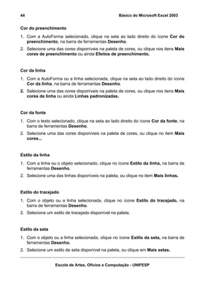 Básico do Microsoft Excel 2003

44

Cor do preenchimento
1. Com a AutoForma selecionado, clique na seta ao lado direito do ícone Cor do
preenchimento, na barra de ferramentas Desenho.
2. Selecione uma das cores disponíveis na paleta de cores, ou clique nos itens Mais
cores de preenchimento ou ainda Efeitos de preenchimento.

Cor da linha
1. Com a AutoForma ou a linha selecionada, clique na seta ao lado direito do ícone
Cor da linha, na barra de ferramentas Desenho.
2. Selecione uma das cores disponíveis na paleta de cores, ou clique nos itens Mais
cores de linha ou ainda Linhas padronizadas.

Cor da fonte
1. Com o texto selecionado, clique na seta ao lado direito do ícone Cor da fonte, na
barra de ferramentas Desenho.
2. Selecione uma das cores disponíveis na paleta de cores, ou clique no item Mais
cores...

Estilo da linha
1. Com a linha ou o objeto selecionado, clique no ícone Estilo da linha, na barra de
ferramentas Desenho.
2. Selecione uma das linhas disponíveis na paleta, ou clique no item Mais linhas.

Estilo do tracejado
1. Com o objeto ou a linha selecionada, clique no ícone Estilo do tracejado, na
barra de ferramentas Desenho.
2. Selecione um estilo de tracejado disponível na paleta.

Estilo da seta
1. Com o objeto ou a linha selecionada, clique no ícone Estilo da seta, na barra de
ferramentas Desenho.
2. Selecione um estilo de seta disponível na paleta, ou clique em Mais setas.
Escola de Artes, Ofícios e Computação - UNIFESP

 