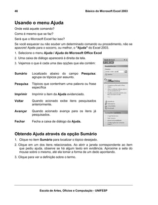 Básico do Microsoft Excel 2003

46

Usando o menu Ajuda
Onde está aquele comando?
Como é mesmo que se faz?
Será que o Microsoft Excel faz isso?
Se você esquecer ou não souber um determinado comando ou procedimento, não se
apavore! Apele para o socorro, ou melhor, o "Ajuda" do Excel 2003.
1. Selecione o menu Ajuda / Ajuda do Microsoft Office Excel
2. Uma caixa de diálogo aparecerá à direita da tela.
3. Vejamos o que é cada uma das opções que ela contém:

Sumário

Localizado abaixo do campo
agrupa os tópicos por assunto.

Pesquisa:

Pesquisa

Tópicos que contenham uma palavra ou frase
específica

Imprimir

Imprimir o item da Ajuda evidenciado.

Voltar

Quando acionado exibe itens pesquisados
anteriormente.

Avançar

Quando acionado avança para os itens já
pesquisados.

Fechar

Fecha a caixa de diálogo da Ajuda.

Obtendo Ajuda através da opção Sumário
1. Clique no item Sumário para localizar o tópico desejado.
2. Clique em um dos itens relacionados. Ao abrir a janela correspondente ao item
que pediu ajuda, observe se há algum texto em evidência. Aproxime a seta do
mouse sobre o mesmo, até ela tomar a forma de um dedo apontando.
3. Clique para ver a definição sobre o termo.

Escola de Artes, Ofícios e Computação - UNIFESP

 