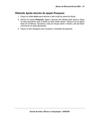 Básico do Microsoft Excel 2003 - 47

Obtendo Ajuda através da opção Pesquisa
1. Clique no botão Início para retornar a tela inicial do painel de Ajuda.
2. Dentro do campo Pesquisa: digite o assunto que deseja obter ajuda e clique
na seta apontando para a direita ao lado deste campo. Observe se há algum
texto em evidência. Aproxime a seta do mouse sobre o mesmo, até ela tomar
a forma de um dedo apontando.
3. Clique no item desejado para visualizar o resultado da pesquisa.

Escola de Artes, Ofícios e Computação - UNIFESP

 