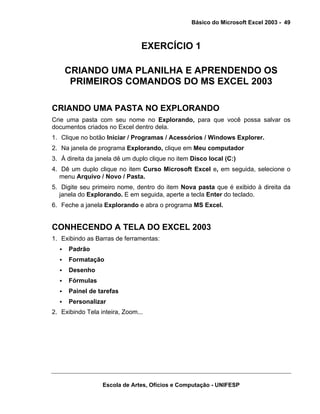 Básico do Microsoft Excel 2003 - 49

EXERCÍCIO 1
CRIANDO UMA PLANILHA E APRENDENDO OS
PRIMEIROS COMANDOS DO MS EXCEL 2003
CRIANDO UMA PASTA NO EXPLORANDO
Crie uma pasta com seu nome no Explorando, para que você possa salvar os
documentos criados no Excel dentro dela.
1. Clique no botão Iniciar / Programas / Acessórios / Windows Explorer.
2. Na janela de programa Explorando, clique em Meu computador
3. À direita da janela dê um duplo clique no item Disco local (C:)
4. Dê um duplo clique no item Curso Microsoft Excel e, em seguida, selecione o
menu Arquivo / Novo / Pasta.
5. Digite seu primeiro nome, dentro do item Nova pasta que é exibido à direita da
janela do Explorando. E em seguida, aperte a tecla Enter do teclado.
6. Feche a janela Explorando e abra o programa MS Excel.

CONHECENDO A TELA DO EXCEL 2003
1. Exibindo as Barras de ferramentas:
Padrão
Formatação
Desenho
Fórmulas
Painel de tarefas
Personalizar
2. Exibindo Tela inteira, Zoom...

Escola de Artes, Ofícios e Computação - UNIFESP

 