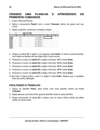 Básico do Microsoft Excel 2003

50

CRIANDO UMA PLANILHA
PRIMEIROS COMANDOS

E

APRENDENDO

OS

1. Inicie o Microsoft Excel.
2. Salve o documento Pasta1 com o nome Tabuada, dentro da pasta com seu
nome.
3. Digite a planilha, conforme o modelo a seguir:

4. Clique na célula A1 e digite 2, em seguida, tecle Enter. E assim sucessivamente,
com todas as células até que digite todo o texto acima.
5. Posicione o cursor na célula E1 e digite a fórmula: =2*1 e tecle Enter.
6. Posicione o cursor na célula E2 e digite a fórmula: =2*2 e tecle Enter.
7. Posicione o cursor na célula E3 e digite a fórmula: =2*3 e tecle Enter.
8. Posicione o cursor na célula E4 e digite a fórmula: =2*4 e tecle Enter.
9. Posicione o cursor na célula E5 e digite a fórmula: =2*5 e tecle Enter.
10. Na linha 3 clique sobre o valor 3 e digite 6, tecle Enter. Repare que o resultado
final não sofreu alteração.

FACILITANDO O TRABALHO
1. Clique na planilha Plan2, para iniciar uma nova planilha dentro da Pasta
Tabuada.
2. Digite apenas a primeira linha igual da planilha anterior nesta planilha.
3. Clique novamente na célula A1 e repare, que no canto inferior direito da célula
existe um ponto preto.

Escola de Artes, Ofícios e Computação - UNIFESP

 