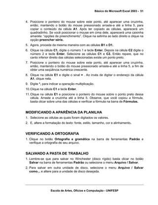 Básico do Microsoft Excel 2003 - 51

4. Posicione o ponteiro do mouse sobre este ponto, até aparecer uma cruzinha,
então, mantendo o botão do mouse pressionado arraste-a até a linha 5, para
copiar o conteúdo da célula A1. Após ter copiado as células, aparecerá um
quadradinho. Se você posicionar o mouse em cima dele, aparecerá uma caixinha
amarela: “opções de preenchimento”. Clique na setinha ao lado direito e clique na
opção preencher série.
5. Agora, proceda da mesma maneira com as células B1 e D1.
6. Clique na célula C1, digite o número 1 e tecle Enter. Depois na célula C2 digite o
número 2 e tecle Enter. Selecione as células C1 e C2. Então repare, que no
canto inferior direito das células selecionadas existe um ponto preto.
7. Posicione o ponteiro do mouse sobre este ponto, até aparecer uma cruzinha,
então, mantendo o botão do mouse pressionado arraste-a até a linha 5, a fim de
obter uma seqüência numérica crescente.
8. Clique na célula E1 e digite o sinal = . Ao invés de digitar o endereço da célula
A1, clique nela.
9. Digite *, para indicar a operação multiplicação.
10. Clique na célula C1 e tecle Enter.
11. Clique na célula E1 e posicione o ponteiro do mouse sobre o ponto preto dessa
célula. Arraste a cruzinha até a linha 5. Observe, que você copiou a fórmula,
basta clicar sobre uma das células e verificar a fórmula na barra de Fórmulas.

MODIFICANDO A APARÊNCIA DA PLANILHA
1. Selecione as células as quais foram digitados os valores.
2. E, altere a formatação do texto: fonte, estilo, tamanho, cor e alinhamento.

VERIFICANDO A ORTOGRAFIA
1. Clique no botão Ortografia e gramática na barra de ferramentas Padrão e
verifique a ortografia de seu arquivo.

SALVANDO A PASTA DE TRABALHO
1. Lembre-se que para salvar no Winchester (disco rígido) basta clicar no botão
Salvar na barra de ferramentas Padrão ou selecione o menu Arquivo / Salvar.
2. Para salvar em outra unidade de disco, selecione o menu Arquivo / Salvar
como... e altere para a unidade de disco desejada.

Escola de Artes, Ofícios e Computação - UNIFESP

 