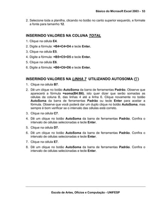 Básico do Microsoft Excel 2003 - 53

2. Selecione toda a planilha, clicando no botão no canto superior esquerdo, e formate
a fonte para tamanho 12.

INSERINDO VALORES NA COLUNA TOTAL
1. Clique na célula E4.
2. Digite a fórmula: =B4+C4+D4 e tecle Enter.
3. Clique na célula E5.
4. Digite a fórmula: =B5+C5+D5 e tecle Enter.
5. Clique na célula E6.
6. Digite a fórmula: =B6+C6+D6 e tecle Enter.

INSERINDO VALORES NA LINHA 7 UTILIZANDO AUTOSOMA (∑)
1. Clique na célula B7.
2. Dê um clique no botão AutoSoma da barra de ferramentas Padrão. Observe que
aparecerá a fórmula =soma(B4:B6), isto quer dizer que serão somadas as
células da coluna B, das linhas 4 até a linha 6. Clique novamente no botão
AutoSoma da barra de ferramentas Padrão ou tecle Enter para aceitar a
fórmula. Observe que você poderá dar um duplo clique no botão AutoSoma, mas
sempre é bom verificar se o intervalo das células está correto.
3. Clique na célula C7.
4. Dê um clique no botão AutoSoma da barra de ferramentas Padrão. Confira o
intervalo de células selecionadas e tecle Enter.
5. Clique na célula D7.
6. Dê um clique no botão AutoSoma da barra de ferramentas Padrão. Confira o
intervalo de células selecionadas e tecle Enter.
7. Clique na célula E7.
8. Dê um clique no botão AutoSoma da barra de ferramentas Padrão. Confira o
intervalo de células selecionadas e tecle Enter.

Escola de Artes, Ofícios e Computação - UNIFESP

 