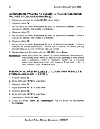 Básico do Microsoft Excel 2003

54

APAGANDO OS VALORES NA COLUNA TOTAL E REFAZENDO OS
VALORES UTILIZANDO AUTOSOMA (∑)
1. Selecione o intervalo de células (E4:E6) e tecle delete.
2. Clique na célula E4.
3. Dê um clique no botão AutoSoma da barra de ferramentas Padrão. Confira o
intervalo de células selecionadas e tecle Enter.
4. Clique na célula E5.
5. Dê um clique no botão AutoSoma da barra de ferramentas Padrão. Confira o
intervalo de células selecionadas e tecle Enter.
6. Clique na célula E6.
7. Dê um clique no botão AutoSoma da barra de ferramentas Padrão. Confira o
intervalo de células selecionadas. Observe que o intervalo de células (E4:E5)
considerado para a soma na fórmula não está correto.
8. Corrija na barra de fórmulas o intervalo (B6:BD6) e tecle Enter.
Observação: Neste exercício só três células de colunas diferentes foram somadas,
mas quando muitas linhas ou colunas serão somadas, é mais prático
usar a autosoma. Porém é necessário conferir se o intervalo
selecionado automaticamente pelo programa Excel está correto, e
caso contrário corrija para evitar erros.

INSERINDO VALORES NA LINHA 8 UTILIZANDO UMA FÓRMULA E
FORMATANDO AS CÉLULAS EM %
1. Clique na célula B8.
2. Digite a fórmula: =B7/E7 e tecle Enter.
3. Clique na célula C8.
4. Digite a fórmula: =C7/E7 e tecle Enter.
5. Clique na célula D8.
6. Digite a fórmula: =D7/E7 e tecle Enter.
7. Selecione as células B8 a D8.
8. Clique no botão Estilo de porcentagem (%) da barra de ferramentas
Formatação.

Escola de Artes, Ofícios e Computação - UNIFESP

 