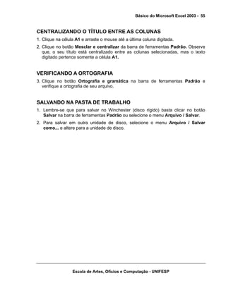 Básico do Microsoft Excel 2003 - 55

CENTRALIZANDO O TÍTULO ENTRE AS COLUNAS
1. Clique na célula A1 e arraste o mouse até a última coluna digitada.
2. Clique no botão Mesclar e centralizar da barra de ferramentas Padrão. Observe
que, o seu título está centralizado entre as colunas selecionadas, mas o texto
digitado pertence somente a célula A1.

VERIFICANDO A ORTOGRAFIA
3. Clique no botão Ortografia e gramática na barra de ferramentas Padrão e
verifique a ortografia de seu arquivo.

SALVANDO NA PASTA DE TRABALHO
1. Lembre-se que para salvar no Winchester (disco rígido) basta clicar no botão
Salvar na barra de ferramentas Padrão ou selecione o menu Arquivo / Salvar.
2. Para salvar em outra unidade de disco, selecione o menu Arquivo / Salvar
como... e altere para a unidade de disco.

Escola de Artes, Ofícios e Computação - UNIFESP

 