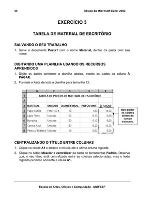 Básico do Microsoft Excel 2003

56

EXERCÍCIO 3
TABELA DE MATERIAL DE ESCRITÓRIO
SALVANDO O SEU TRABALHO
1. Salve o documento Pasta1 com o nome Material, dentro da pasta com seu
nome.

DIGITANDO UMA PLANILHA USANDO OS RECURSOS
APRENDIDOS
1. Digite os dados conforme a planilha abaixo, exceto os dados da coluna À
PAGAR.
2. Formate a fonte de toda a planilha para tamanho 12.

Não digitar
os valores
dentro do
campo
tracejado.

CENTRALIZANDO O TÍTULO ENTRE COLUNAS
1. Clique na célula A1 e arraste o mouse até a última coluna digitada.
2. Clique no botão Mesclar e centralizar da barra de ferramentas Padrão. Observe
que, o seu título está centralizado entre as colunas selecionadas, mas o texto
digitado pertence somente a célula A1.

Escola de Artes, Ofícios e Computação - UNIFESP

 