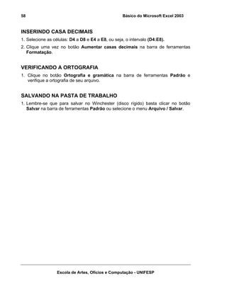Básico do Microsoft Excel 2003

58

INSERINDO CASA DECIMAIS
1. Selecione as células: D4 a D8 e E4 a E8, ou seja, o intervalo (D4:E8).
2. Clique uma vez no botão Aumentar casas decimais na barra de ferramentas
Formatação.

VERIFICANDO A ORTOGRAFIA
1. Clique no botão Ortografia e gramática na barra de ferramentas Padrão e
verifique a ortografia de seu arquivo.

SALVANDO NA PASTA DE TRABALHO
1. Lembre-se que para salvar no Winchester (disco rígido) basta clicar no botão
Salvar na barra de ferramentas Padrão ou selecione o menu Arquivo / Salvar.

Escola de Artes, Ofícios e Computação - UNIFESP

 