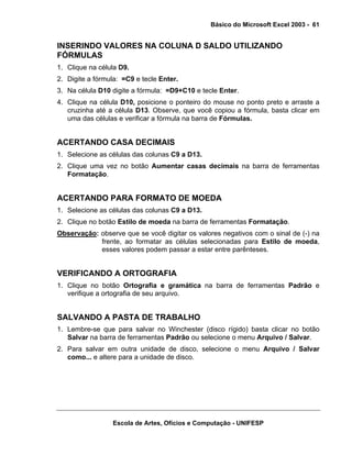 Básico do Microsoft Excel 2003 - 61

INSERINDO VALORES NA COLUNA D SALDO UTILIZANDO
FÓRMULAS
1. Clique na célula D9.
2. Digite a fórmula: =C9 e tecle Enter.
3. Na célula D10 digite a fórmula: =D9+C10 e tecle Enter.
4. Clique na célula D10, posicione o ponteiro do mouse no ponto preto e arraste a
cruzinha até a célula D13. Observe, que você copiou a fórmula, basta clicar em
uma das células e verificar a fórmula na barra de Fórmulas.

ACERTANDO CASA DECIMAIS
1. Selecione as células das colunas C9 a D13.
2. Clique uma vez no botão Aumentar casas decimais na barra de ferramentas
Formatação.

ACERTANDO PARA FORMATO DE MOEDA
1. Selecione as células das colunas C9 a D13.
2. Clique no botão Estilo de moeda na barra de ferramentas Formatação.
Observação: observe que se você digitar os valores negativos com o sinal de (-) na
frente, ao formatar as células selecionadas para Estilo de moeda,
esses valores podem passar a estar entre parênteses.

VERIFICANDO A ORTOGRAFIA
1. Clique no botão Ortografia e gramática na barra de ferramentas Padrão e
verifique a ortografia de seu arquivo.

SALVANDO A PASTA DE TRABALHO
1. Lembre-se que para salvar no Winchester (disco rígido) basta clicar no botão
Salvar na barra de ferramentas Padrão ou selecione o menu Arquivo / Salvar.
2. Para salvar em outra unidade de disco, selecione o menu Arquivo / Salvar
como... e altere para a unidade de disco.

Escola de Artes, Ofícios e Computação - UNIFESP

 