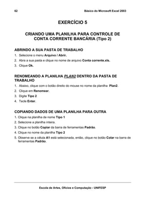 Básico do Microsoft Excel 2003

62

EXERCÍCIO 5
CRIANDO UMA PLANILHA PARA CONTROLE DE
CONTA CORRENTE BANCÁRIA (Tipo 2)
ABRINDO A SUA PASTA DE TRABALHO
1. Selecione o menu Arquivo / Abrir.
2. Abra a sua pasta e clique no nome de arquivo Conta corrente.xls.
3. Clique Ok.

RENOMEANDO A PLANILHA PLAN2 DENTRO DA PASTA DE
TRABALHO
1. Abaixo, clique com o botão direito do mouse no nome da planilha Plan2.
2. Clique em Renomear.
3. Digite Tipo 2
4. Tecle Enter.

COPIANDO DADOS DE UMA PLANILHA PARA OUTRA
1. Clique na planilha de nome Tipo 1
2. Selecione a planilha inteira.
3. Clique no botão Copiar da barra de ferramentas Padrão.
4. Clique no nome da planilha Tipo 2
5. Observe se a célula A1 está selecionada, então, clique no botão Colar na barra de
ferramentas Padrão.

Escola de Artes, Ofícios e Computação - UNIFESP

 
