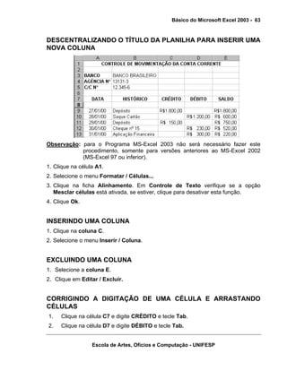 Básico do Microsoft Excel 2003 - 63

DESCENTRALIZANDO O TÍTULO DA PLANILHA PARA INSERIR UMA
NOVA COLUNA

Observação: para o Programa MS-Excel 2003 não será necessário fazer este
procedimento, somente para versões anteriores ao MS-Excel 2002
(MS-Excel 97 ou inferior).
1. Clique na célula A1.
2. Selecione o menu Formatar / Células...
3. Clique na ficha Alinhamento. Em Controle de Texto verifique se a opção
Mesclar células está ativada, se estiver, clique para desativar esta função.
4. Clique Ok.

INSERINDO UMA COLUNA
1. Clique na coluna C.
2. Selecione o menu Inserir / Coluna.

EXCLUINDO UMA COLUNA
1. Selecione a coluna E.
2. Clique em Editar / Excluir.

CORRIGINDO A DIGITAÇÃO DE UMA CÉLULA E ARRASTANDO
CÉLULAS
1.

Clique na célula C7 e digite CRÉDITO e tecle Tab.

2.

Clique na célula D7 e digite DÉBITO e tecle Tab.
Escola de Artes, Ofícios e Computação - UNIFESP

 