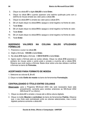 Básico do Microsoft Excel 2003

64

3.

Clique na célula E7 e digite SALDO e tecle Enter.

4.

Clique na célula D9 e quando aparecer uma setinha quádrupla junto com a
setinha do mouse arraste seu valor para a célula C9.

5.

Clique na célula D11 e arraste seu valor para a célula C11.

6.

Dê um duplo clique na célula D10 e apague o sinal negativo na frente do valor.

7.

Tecle Enter.

8.

Dê um duplo clique na célula D12 e apague o sinal negativo na frente do valor.

9.

Tecle Enter.

10.

Dê um duplo clique na célula D13 e apague o sinal negativo na frente do valor.

11.

Tecle Enter.

INSERINDO
FÓRMULAS

VALORES

NA

COLUNA

SALDO

UTILIZANDO

1. Posicione o cursor na célula E9.
2. Digite a fórmula: =C9-D9 e tecle Enter.
3. Na célula E10 digite a fórmula: = E9+C10-D10 e tecle Enter.
4. Agora copie a fórmula para as outras células. Clique na célula E10 posicione o
ponteiro do mouse sobre o ponto preto e arraste a cruzinha até a célula E13.
Observe que você copiou a fórmula. Basta clicar sobre uma das células e verificar
a fórmula na barra de Fórmulas.

ACERTANDO PARA FORMATO DE MOEDA
1. Selecione as colunas C, D e E
2. Clique no botão Estilo de moeda na barra de ferramentas Formatação.

CENTRALIZANDO O TÍTULO ENTRE COLUNAS
Observação: para o Programa MS-Excel 2003 não será necessário fazer este
procedimento, somente para versões anteriores ao MS-Excel 2002
(MS-Excel 97 ou inferior).
1. Clique na célula A1 e arraste o mouse até a última coluna digitada.
2. Clique no botão Mesclar e centralizar da barra de ferramentas Padrão. Observe
que, o seu título está centralizado entre as colunas selecionadas, mas o texto
digitado pertence somente a célula A1.

Escola de Artes, Ofícios e Computação - UNIFESP

 
