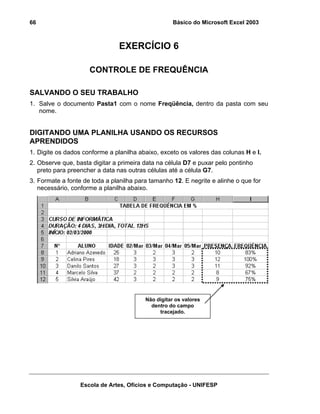 Básico do Microsoft Excel 2003

66

EXERCÍCIO 6
CONTROLE DE FREQUÊNCIA
SALVANDO O SEU TRABALHO
1. Salve o documento Pasta1 com o nome Freqüência, dentro da pasta com seu
nome.

DIGITANDO UMA PLANILHA USANDO OS RECURSOS
APRENDIDOS
1. Digite os dados conforme a planilha abaixo, exceto os valores das colunas H e I.
2. Observe que, basta digitar a primeira data na célula D7 e puxar pelo pontinho
preto para preencher a data nas outras células até a célula G7.
3. Formate a fonte de toda a planilha para tamanho 12. E negrite e alinhe o que for
necessário, conforme a planilha abaixo.

Não digitar os valores
dentro do campo
tracejado.

Escola de Artes, Ofícios e Computação - UNIFESP

 
