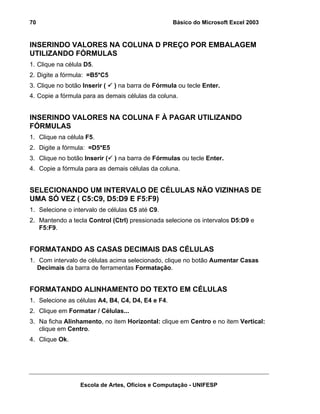 Básico do Microsoft Excel 2003

70

INSERINDO VALORES NA COLUNA D PREÇO POR EMBALAGEM
UTILIZANDO FÓRMULAS
1. Clique na célula D5.
2. Digite a fórmula: =B5*C5
3. Clique no botão Inserir (

) na barra de Fórmula ou tecle Enter.

4. Copie a fórmula para as demais células da coluna.

INSERINDO VALORES NA COLUNA F À PAGAR UTILIZANDO
FÓRMULAS
1. Clique na célula F5.
2. Digite a fórmula: =D5*E5
3. Clique no botão Inserir (

) na barra de Fórmulas ou tecle Enter.

4. Copie a fórmula para as demais células da coluna.

SELECIONANDO UM INTERVALO DE CÉLULAS NÃO VIZINHAS DE
UMA SÓ VEZ ( C5:C9, D5:D9 E F5:F9)
1. Selecione o intervalo de células C5 até C9.
2. Mantendo a tecla Control (Ctrl) pressionada selecione os intervalos D5:D9 e
F5:F9.

FORMATANDO AS CASAS DECIMAIS DAS CÉLULAS
1. Com intervalo de células acima selecionado, clique no botão Aumentar Casas
Decimais da barra de ferramentas Formatação.

FORMATANDO ALINHAMENTO DO TEXTO EM CÉLULAS
1. Selecione as células A4, B4, C4, D4, E4 e F4.
2. Clique em Formatar / Células...
3. Na ficha Alinhamento, no item Horizontal: clique em Centro e no item Vertical:
clique em Centro.
4. Clique Ok.

Escola de Artes, Ofícios e Computação - UNIFESP

 