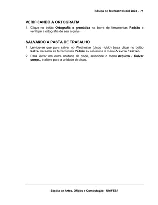 Básico do Microsoft Excel 2003 - 71

VERIFICANDO A ORTOGRAFIA
1. Clique no botão Ortografia e gramática na barra de ferramentas Padrão e
verifique a ortografia de seu arquivo.

SALVANDO A PASTA DE TRABALHO
1. Lembre-se que para salvar no Winchester (disco rígido) basta clicar no botão
Salvar na barra de ferramentas Padrão ou selecione o menu Arquivo / Salvar.
2. Para salvar em outra unidade de disco, selecione o menu Arquivo / Salvar
como... e altere para a unidade de disco.

Escola de Artes, Ofícios e Computação - UNIFESP

 