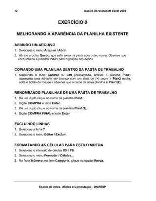 Básico do Microsoft Excel 2003

72

EXERCÍCIO 8
MELHORANDO A APARÊNCIA DA PLANILHA EXISTENTE
ABRINDO UM ARQUIVO
1. Selecione o menu Arquivo / Abrir.
2. Abra o arquivo Queijo, que está salvo na pasta com o seu nome. Observe que
você utilizou a planilha Plan1 para digitação dos dados.

COPIANDO UMA PLANILHA DENTRO DA PASTA DE TRABALHO
1. Mantendo a tecla Control ou Ctrl pressionada, arraste a planilha Plan1
aparecerá uma folhinha em branco com um sinal de (+) sobre a Plan2 então,
solte o botão do mouse e observe que o nome da nova planilha é Plan1(2).

RENOMEANDO PLANILHAS DE UMA PASTA DE TRABALHO
1. Dê um duplo clique no nome da planilha Plan1.
2. Digite COMPRA e tecle Enter.
3. Dê um duplo clique no nome da planilha Plan1(2).
4. Digite COMPRA FINAL e tecle Enter.

EXCLUINDO LINHAS
1. Selecione a linha 7.
2. Selecione o menu Editar / Excluir.

FORMATANDO AS CÉLULAS PARA ESTILO MOEDA
1. Selecione o intervalo de células C5 à F8.
2. Selecione o menu Formatar / Células...
3. Na ficha Número, no item Categoria: clique na opção Moeda.

Escola de Artes, Ofícios e Computação - UNIFESP

 