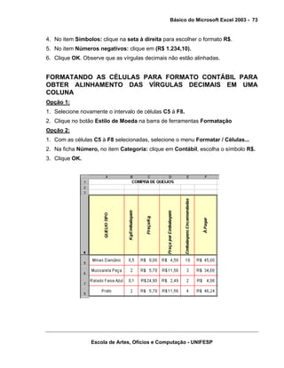 Básico do Microsoft Excel 2003 - 73

4. No item Símbolos: clique na seta à direita para escolher o formato R$.
5. No item Números negativos: clique em (R$ 1.234,10).
6. Clique OK. Observe que as vírgulas decimais não estão alinhadas.

FORMATANDO AS CÉLULAS PARA FORMATO CONTÁBIL PARA
OBTER ALINHAMENTO DAS VÍRGULAS DECIMAIS EM UMA
COLUNA
Opção 1:
1. Selecione novamente o intervalo de células C5 à F8.
2. Clique no botão Estilo de Moeda na barra de ferramentas Formatação
Opção 2:
1. Com as células C5 à F8 selecionadas, selecione o menu Formatar / Células...
2. Na ficha Número, no item Categoria: clique em Contábil, escolha o símbolo R$.
3. Clique OK.

Escola de Artes, Ofícios e Computação - UNIFESP

 