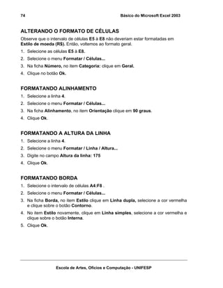 Básico do Microsoft Excel 2003

74

ALTERANDO O FORMATO DE CÉLULAS
Observe que o intervalo de células E5 à E8 não deveriam estar formatadas em
Estilo de moeda (R$). Então, voltemos ao formato geral.
1. Selecione as células E5 à E8.
2. Selecione o menu Formatar / Células...
3. Na ficha Número, no item Categoria: clique em Geral.
4. Clique no botão Ok.

FORMATANDO ALINHAMENTO
1. Selecione a linha 4.
2. Selecione o menu Formatar / Células...
3. Na ficha Alinhamento, no item Orientação clique em 90 graus.
4. Clique Ok.

FORMATANDO A ALTURA DA LINHA
1. Selecione a linha 4.
2. Selecione o menu Formatar / Linha / Altura...
3. Digite no campo Altura da linha: 175
4. Clique Ok.

FORMATANDO BORDA
1. Selecione o intervalo de células A4:F8 .
2. Selecione o menu Formatar / Células...
3. Na ficha Borda, no item Estilo clique em Linha dupla, selecione a cor vermelha
e clique sobre o botão Contorno.
4. No item Estilo novamente, clique em Linha simples, selecione a cor vermelha e
clique sobre o botão Interna.
5. Clique Ok.

Escola de Artes, Ofícios e Computação - UNIFESP

 