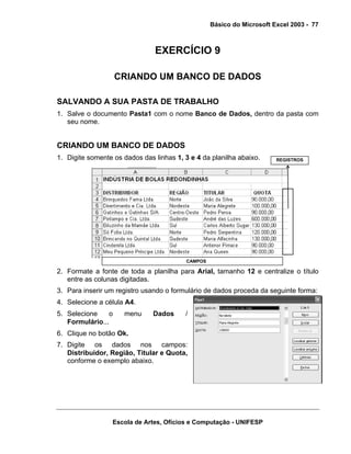 Básico do Microsoft Excel 2003 - 77

EXERCÍCIO 9
CRIANDO UM BANCO DE DADOS
SALVANDO A SUA PASTA DE TRABALHO
1. Salve o documento Pasta1 com o nome Banco de Dados, dentro da pasta com
seu nome.

CRIANDO UM BANCO DE DADOS
1. Digite somente os dados das linhas 1, 3 e 4 da planilha abaixo.

REGISTROS

CAMPOS

2. Formate a fonte de toda a planilha para Arial, tamanho 12 e centralize o título
entre as colunas digitadas.
3. Para inserir um registro usando o formulário de dados proceda da seguinte forma:
4. Selecione a célula A4.
5. Selecione
o
Formulário...

menu

Dados

/

6. Clique no botão Ok.
7. Digite os dados nos campos:
Distribuidor, Região, Titular e Quota,
conforme o exemplo abaixo.

Escola de Artes, Ofícios e Computação - UNIFESP

 