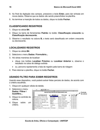 Básico do Microsoft Excel 2003

78

8. Ao final da digitação dos campos, pressione a tecla Enter, para dar entrada em
novos dados. Observe que os dados vão sendo preenchidos na planilha.
9. Ao terminar a inserção de todos os dados, clique no botão Fechar.

CLASSIFICANDO REGISTROS
1. Clique na célula B4.
2. Clique na barra de ferramentas Padrão no botão: Classificação crescente ou
Classificação decrescente.
3. Observe o resultado na coluna B, o texto será classificado em ordem crescente
ou decrescente.

LOCALIZANDO REGISTROS
1. Clique na célula B4.
2. Selecione o menu Dados / Formulário...
3. Há várias maneiras de localizar:
•

clique nos botões Localizar Próximo ou Localizar Anterior e, observe o
resultado na caixa de diálogo exibida

•

ou, percorra rapidamente a lista de registro pela barra de rolagem

4. Para retornar a planilha, clique no botão Fechar.

USANDO FILTRO PARA EXIBIR REGISTROS
Usando esse dispositivo, você poderá extrair listas parciais de dados, de acordo com
o critério escolhido.
1. Clique em qualquer célula da tabela.
2. Selecione o menu
Dados / Filtrar /
Autofiltro...

Controle
da coluna

3. Clique no controle da
coluna.
4. Clique sobre
critério.

um

Escola de Artes, Ofícios e Computação - UNIFESP

 