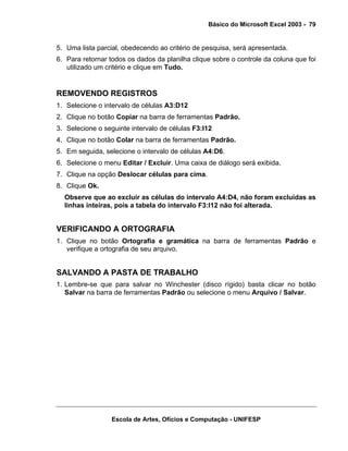Básico do Microsoft Excel 2003 - 79

5. Uma lista parcial, obedecendo ao critério de pesquisa, será apresentada.
6. Para retornar todos os dados da planilha clique sobre o controle da coluna que foi
utilizado um critério e clique em Tudo.

REMOVENDO REGISTROS
1. Selecione o intervalo de células A3:D12
2. Clique no botão Copiar na barra de ferramentas Padrão.
3. Selecione o seguinte intervalo de células F3:I12
4. Clique no botão Colar na barra de ferramentas Padrão.
5. Em seguida, selecione o intervalo de células A4:D6.
6. Selecione o menu Editar / Excluir. Uma caixa de diálogo será exibida.
7. Clique na opção Deslocar células para cima.
8. Clique Ok.
Observe que ao excluir as células do intervalo A4:D4, não foram excluídas as
linhas inteiras, pois a tabela do intervalo F3:I12 não foi alterada.

VERIFICANDO A ORTOGRAFIA
1. Clique no botão Ortografia e gramática na barra de ferramentas Padrão e
verifique a ortografia de seu arquivo.

SALVANDO A PASTA DE TRABALHO
1. Lembre-se que para salvar no Winchester (disco rígido) basta clicar no botão
Salvar na barra de ferramentas Padrão ou selecione o menu Arquivo / Salvar.

Escola de Artes, Ofícios e Computação - UNIFESP

 