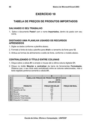 Básico do Microsoft Excel 2003

80

EXERCÍCIO 10
TABELA DE PREÇOS DE PRODUTOS IMPORTADOS
SALVANDO O SEU TRABALHO
1. Salve o documento Pasta1 com o nome Importados, dentro da pasta com seu
nome.

DIGITANDO UMA PLANILHA USANDO OS RECURSOS
APRENDIDOS
1. Digite os dados conforme a planilha abaixo.
2. Formate a fonte de toda a planilha para Arial e o tamanho da fonte para 12.
3. Atribua as formas de alinhamento e estilo de fonte, conforme o modelo abaixo.

CENTRALIZANDO O TÍTULO ENTRE COLUNAS
1. Clique sobre a célula A1 e arraste o mouse até a última coluna digitada C1.
2. Clique no botão Mesclar e centralizar da barra de ferramentas Formatação.
Observe que, o seu título está centralizado entre as colunas selecionadas, mas o
texto digitado pertence somente a célula A1.

1
2
3
4
5
6
7
8
9
10
11
12

A
B
TABELA DE PREÇOS DE PRODUTOS IMPORTADOS
DATA:
DÓLAR DO DIA:
PRODUTO
Telefone s/ fio
Aparelho de Fax
Mouse
Scanner
Cartucho Tinta Preta
Cartucho Tinta Colorida
Disquete 3 ½ (caixa)

PREÇO EM DÓLAR
170
450
70
390
32
36
7

C

PREÇO EM REAL

Escola de Artes, Ofícios e Computação - UNIFESP

 