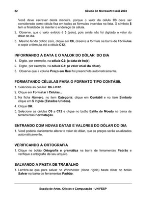 Básico do Microsoft Excel 2003

82

Você deve escrever desta maneira, porque o valor da célula C3 deve ser
considerado como célula fixa em todas as fórmulas inseridas na lista. O símbolo $
tem a finalidade de manter o endereço da célula.
2. Observe, que o valor exibido é 0 (zero), pois ainda não foi digitado o valor do
dólar do dia.
3. Mesmo tendo obtido zero, clique em C6, observe a fórmula na barra de Fórmulas
e copie a fórmula até a célula C12.

INFORMANDO A DATA E O VALOR DO DÓLAR DO DIA
1. Digite, por exemplo, na célula C2: (a data de hoje)
2. Digite, por exemplo, na célula C3: (o valor atual do dólar).
3. Observe que a coluna Preço em Real foi preenchida automaticamente.

FORMATANDO CÉLULAS PARA O FORMATO TIPO CONTÁBIL
1. Selecione as células: B6 a B12.
2. Clique em Formatar / Células...
3. Na ficha Número, no item Categoria: clique em Contábil e no item Símbolo
clique em $ Inglês (Estados Unidos).
4. Clique OK.
5. Selecione as células C6 a C12 e clique no botão Estilo de Moeda na barra de
ferramentas Formatação.

ENTRANDO COM NOVAS DATAS E VALORES DO DÓLAR DO DIA
1. Você poderá diariamente alterar o valor do dólar, que os preços serão atualizados
automaticamente.

VERIFICANDO A ORTOGRAFIA
1. Clique no botão Ortografia e gramática na barra de ferramentas Padrão e
verifique a ortografia de seu arquivo.

SALVANDO A PASTA DE TRABALHO
1. Lembre-se que para salvar no Winchester (disco rígido) basta clicar no botão
Salvar na barra de ferramentas Padrão.

Escola de Artes, Ofícios e Computação - UNIFESP

 