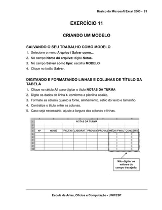 Básico do Microsoft Excel 2003 - 83

EXERCÍCIO 11
CRIANDO UM MODELO
SALVANDO O SEU TRABALHO COMO MODELO
1. Selecione o menu Arquivo / Salvar como...
2. No campo Nome do arquivo: digite Notas.
3. No campo Salvar como tipo: escolha MODELO
4. Clique no botão Salvar.

DIGITANDO E FORMATANDO LINHAS E COLUNAS DE TÍTULO DA
TABELA
1. Clique na célula A1 para digitar o título NOTAS DA TURMA
2. Digite os dados da linha 4, conforme a planilha abaixo.
3. Formate as células quanto a fonte, alinhamento, estilo do texto e tamanho.
4. Centralize o título entre as colunas.
5. Caso seja necessário, ajuste a largura das colunas e linhas.

Não digitar os
valores do
campo tracejado.

Escola de Artes, Ofícios e Computação - UNIFESP

 