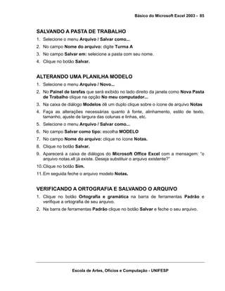 Básico do Microsoft Excel 2003 - 85

SALVANDO A PASTA DE TRABALHO
1. Selecione o menu Arquivo / Salvar como...
2. No campo Nome do arquivo: digite Turma A
3. No campo Salvar em: selecione a pasta com seu nome.
4. Clique no botão Salvar.

ALTERANDO UMA PLANILHA MODELO
1. Selecione o menu Arquivo / Novo...
2. No Painel de tarefas que será exibido no lado direito da janela como Nova Pasta
de Trabalho clique na opção No meu computador...
3. Na caixa de diálogo Modelos dê um duplo clique sobre o ícone de arquivo Notas
4. Faça as alterações necessárias quanto à fonte, alinhamento, estilo de texto,
tamanho, ajuste de largura das colunas e linhas, etc.
5. Selecione o menu Arquivo / Salvar como...
6. No campo Salvar como tipo: escolha MODELO
7. No campo Nome do arquivo: clique no ícone Notas.
8. Clique no botão Salvar.
9. Aparecerá a caixa de diálogos do Microsoft Office Excel com a mensagem: “o
arquivo notas.xlt já existe. Deseja substituir o arquivo existente?”
10. Clique no botão Sim.
11. Em seguida feche o arquivo modelo Notas.

VERIFICANDO A ORTOGRAFIA E SALVANDO O ARQUIVO
1. Clique no botão Ortografia e gramática na barra de ferramentas Padrão e
verifique a ortografia de seu arquivo.
2. Na barra de ferramentas Padrão clique no botão Salvar e feche o seu arquivo.

Escola de Artes, Ofícios e Computação - UNIFESP

 