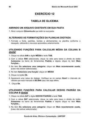 Básico do Microsoft Excel 2003

86

EXERCÍCIO 12
TABELA DE GLICEMIA
ABRINDO UM ARQUIVO EXISTENTE EM SUA PASTA
1. Abra o arquivo Glicemia.xls que está na sua pasta.

ALTERANDO AS FORMATAÇÕES DA PLANILHA DIGITADA
1. Formate a fonte, padrões, bordas e alinhamentos na planilha conforme o
desejado, utilizando o recursos aprendidos anteriormente.

UTILIZANDO FUNÇÕES PARA CALCULAR MÉDIA DA COLUNA B
IDADE
1. Clique na célula A46 e digite MÉDIA e tecle TAB.
2. Com a célula B46 selecionada, clique na seta para baixo à direita do botão
Autosoma na barra de ferramentas Padrão e depois clique no item Mais
funções...
3. No item Ou selecione uma categoria: clique em Mais recentemente usada,
(caso não estiver selecionada).
4. No item Selecione uma função: clique em MÉDIA
5. Clique no botão Ok.
6. Aparecerá uma caixa de dialogo. Verifique se no campo Núm1 o intervalo de
células que está marcado é B5:B44 caso não seja altere.
7. Clique Ok.

UTILIZANDO FUNÇÕES PARA CALCULAR DESVIO PADRÃO DA
COLUNA B IDADE
1. Clique na célula A47 e digite DESVIO PADRÃO e tecle TAB.
2. Com a célula B47 selecionada, clique na seta para baixo à direita do botão
Autosoma na barra de ferramentas Padrão e depois clique no item Mais
funções...
3. No item Ou selecione uma categoria: clique em Mais recentemente usada,
(caso não estiver selecionada).

Escola de Artes, Ofícios e Computação - UNIFESP

 