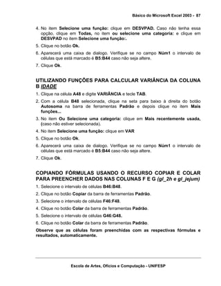 Básico do Microsoft Excel 2003 - 87

4. No item Selecione uma função: clique em DESVPAD. Caso não tenha essa
opção, clique em Todas, no item ou selecione uma categoria: e clique em
DESVPAD no item Selecione uma função:.
5. Clique no botão Ok.
6. Aparecerá uma caixa de dialogo. Verifique se no campo Núm1 o intervalo de
células que está marcado é B5:B44 caso não seja altere.
7. Clique Ok.

UTILIZANDO FUNÇÕES PARA CALCULAR VARIÂNCIA DA COLUNA
B IDADE
1. Clique na célula A48 e digite VARIÂNCIA e tecle TAB.
2. Com a célula B48 selecionada, clique na seta para baixo à direita do botão
Autosoma na barra de ferramentas Padrão e depois clique no item Mais
funções...
3. No item Ou Selecione uma categoria: clique em Mais recentemente usada,
(caso não estiver selecionada).
4. No item Selecione uma função: clique em VAR
5. Clique no botão Ok.
6. Aparecerá uma caixa de dialogo. Verifique se no campo Núm1 o intervalo de
células que está marcado é B5:B44 caso não seja altere.
7. Clique Ok.

COPIANDO FÓRMULAS USANDO O RECURSO COPIAR E COLAR
PARA PREENCHER DADOS NAS COLUNAS F E G (gl_2h e gl_jejum)
1. Selecione o intervalo de células B46:B48.
2. Clique no botão Copiar da barra de ferramentas Padrão.
3. Selecione o intervalo de células F46:F48.
4. Clique no botão Colar da barra de ferramentas Padrão.
5. Selecione o intervalo de células G46:G48.
6. Clique no botão Colar da barra de ferramentas Padrão.
Observe que as células foram preenchidas com as respectivas fórmulas e
resultados, automaticamente.

Escola de Artes, Ofícios e Computação - UNIFESP

 
