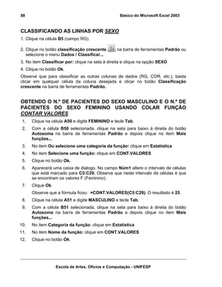 Básico do Microsoft Excel 2003

88

CLASSIFICANDO AS LINHAS POR SEXO
1. Clique na célula B5 (campo RG).
2. Clique no botão classificação crescente
selecione o menu Dados / Classificar...

na barra de ferramentas Padrão ou

3. No item Classificar por: clique na seta à direita e clique na opção SEXO
4. Clique no botão Ok.
Observe que para classificar as outras colunas de dados (RG, COR, etc.), basta
clicar em qualquer célula da coluna desejada e clicar no botão Classificação
crescente na barra de ferramentas Padrão.

OBTENDO O N.º DE PACIENTES DO SEXO MASCULINO E O N.º DE
PACIENTES DO SEXO FEMININO USANDO COLAR FUNÇÃO
CONTAR VALORES
1.

Clique na célula A50 e digite FEMININO e tecle Tab.

2.

Com a célula B50 selecionada, clique na seta para baixo à direita do botão
Autosoma na barra de ferramentas Padrão e depois clique no item Mais
funções...

3.

No item Ou selecione uma categoria da função: clique em Estatística

4.

No item Selecione uma função: clique em CONT.VALORES

5.

Clique no botão Ok.

6.

Aparecerá uma caixa de dialogo. No campo Núm1 altere o intervalo de células
que está marcado para C5:C29. Observe que neste intervalo de células é que
se encontram os valores F (Feminino).

7.

Clique Ok.
Observe que a fórmula ficou: =CONT.VALORES(C5:C29). O resultado é 25.

8.

Clique na célula A51 e digite MASCULINO e tecle Tab.

9.

Com a célula B51 selecionada, clique na seta para baixo à direita do botão
Autosoma na barra de ferramentas Padrão e depois clique no item Mais
funções...

10.

No item Categoria da função: clique em Estatística

11.

No item Nome da função: clique em CONT.VALORES

12.

Clique no botão Ok.

Escola de Artes, Ofícios e Computação - UNIFESP

 