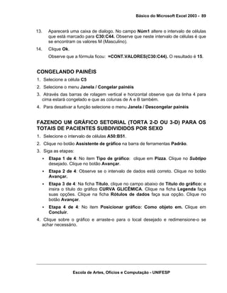 Básico do Microsoft Excel 2003 - 89

13.

Aparecerá uma caixa de dialogo. No campo Núm1 altere o intervalo de células
que está marcado para C30:C44. Observe que neste intervalo de células é que
se encontram os valores M (Masculino).

14.

Clique Ok.
Observe que a fórmula ficou: =CONT.VALORES(C30:C44). O resultado é 15.

CONGELANDO PAINÉIS
1. Selecione a célula C5
2. Selecione o menu Janela / Congelar painéis
3. Através das barras de rolagem vertical e horizontal observe que da linha 4 para
cima estará congelado e que as colunas de A e B também.
4. Para desativar a função selecione o menu Janela / Descongelar painéis

FAZENDO UM GRÁFICO SETORIAL (TORTA 2-D OU 3-D) PARA OS
TOTAIS DE PACIENTES SUBDIVIDIDOS POR SEXO
1. Selecione o intervalo de células A50:B51.
2. Clique no botão Assistente de gráfico na barra de ferramentas Padrão.
3. Siga as etapas:
Etapa 1 de 4: No item Tipo de gráfico: clique em Pizza. Clique no Subtipo
desejado. Clique no botão Avançar.
Etapa 2 de 4: Observe se o intervalo de dados está correto. Clique no botão
Avançar.
Etapa 3 de 4: Na ficha Título, clique no campo abaixo de Título do gráfico: e
insira o título do gráfico CURVA GLICÊMICA. Clique na ficha Legenda faça
suas opções. Clique na ficha Rótulos de dados faça sua opção. Clique no
botão Avançar.
Etapa 4 de 4: No item Posicionar gráfico: Como objeto em. Clique em
Concluir.
4. Clique sobre o gráfico e arraste-o para o local desejado e redimensione-o se
achar necessário.

Escola de Artes, Ofícios e Computação - UNIFESP

 